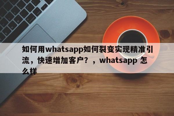 如何用whatsapp如何裂变实现精准引流，快速增加客户？，whatsapp 怎么样