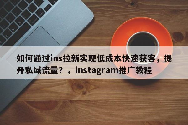 如何通过ins拉新实现低成本快速获客，提升私域流量？，instagram推广教程