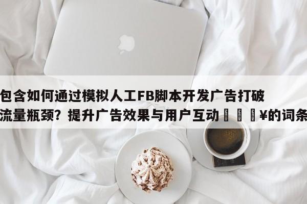 包含如何通过模拟人工FB脚本开发广告打破流量瓶颈？提升广告效果与用户互动🔥的词条