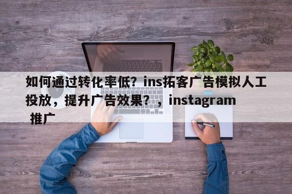 如何通过转化率低？ins拓客广告模拟人工投放，提升广告效果？，instagram 推广