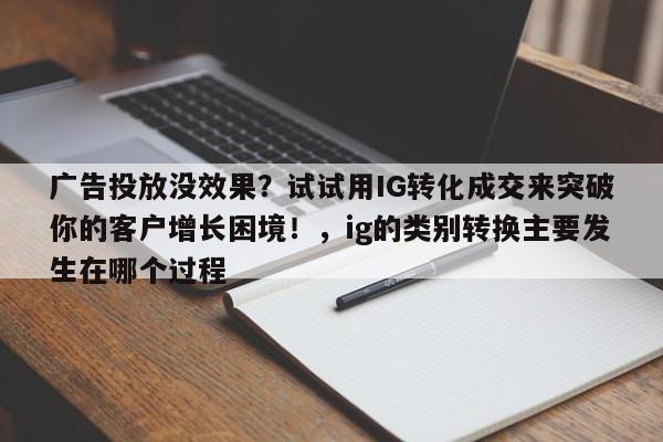 广告投放没效果？试试用IG转化成交来突破你的客户增长困境！，ig的类别转换主要发生在哪个过程