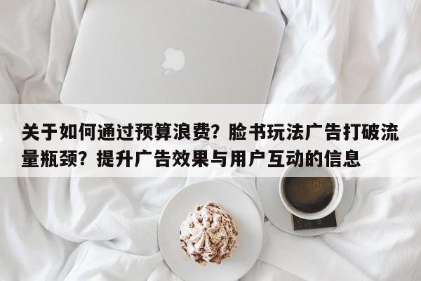 关于如何通过预算浪费？脸书玩法广告打破流量瓶颈？提升广告效果与用户互动的信息