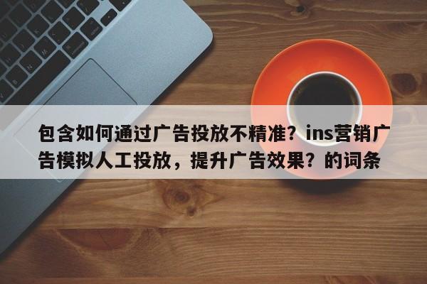 包含如何通过广告投放不精准？ins营销广告模拟人工投放，提升广告效果？的词条