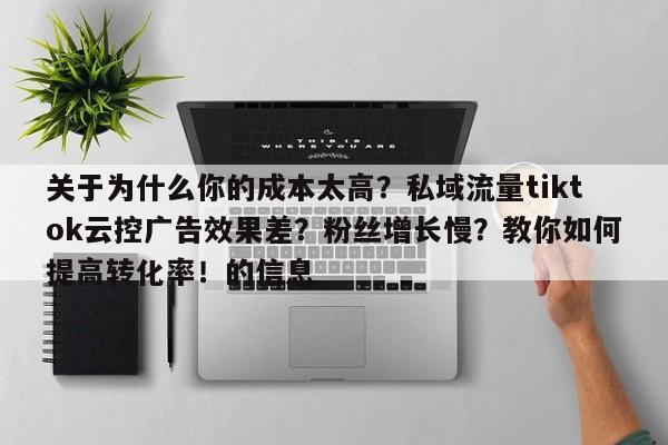 关于为什么你的成本太高？私域流量tiktok云控广告效果差？粉丝增长慢？教你如何提高转化率！的信息