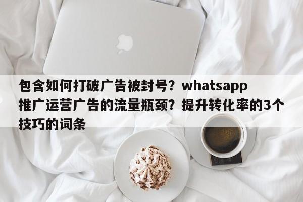 包含如何打破广告被封号？whatsapp推广运营广告的流量瓶颈？提升转化率的3个技巧的词条