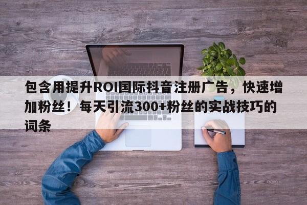 包含用提升ROI国际抖音注册广告，快速增加粉丝！每天引流300+粉丝的实战技巧的词条
