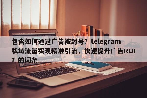 包含如何通过广告被封号？telegram私域流量实现精准引流，快速提升广告ROI？的词条