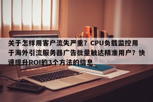 关于怎样用客户流失严重？CPU负载监控用于海外引流服务器广告批量触达精准用户？快速提升ROI的3个方法的信息