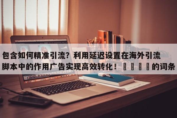 包含如何精准引流？利用延迟设置在海外引流脚本中的作用广告实现高效转化！📌的词条