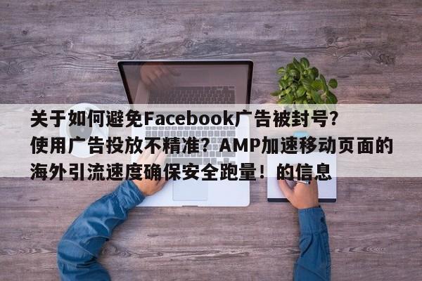 关于如何避免Facebook广告被封号？使用广告投放不精准？AMP加速移动页面的海外引流速度确保安全跑量！的信息