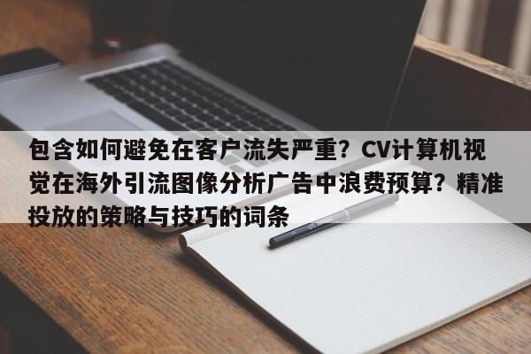 包含如何避免在客户流失严重？CV计算机视觉在海外引流图像分析广告中浪费预算？精准投放的策略与技巧的词条