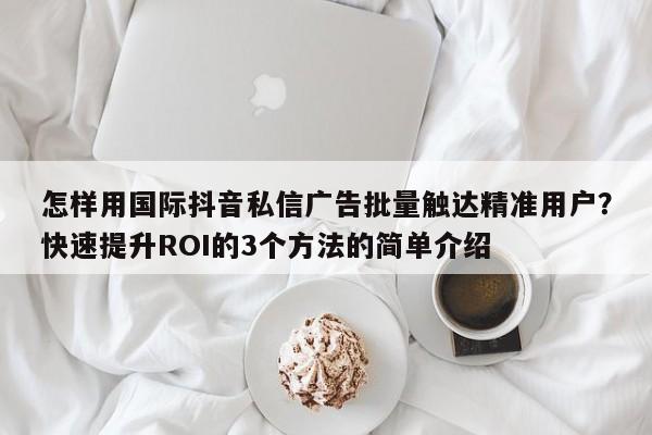 怎样用国际抖音私信广告批量触达精准用户？快速提升ROI的3个方法的简单介绍