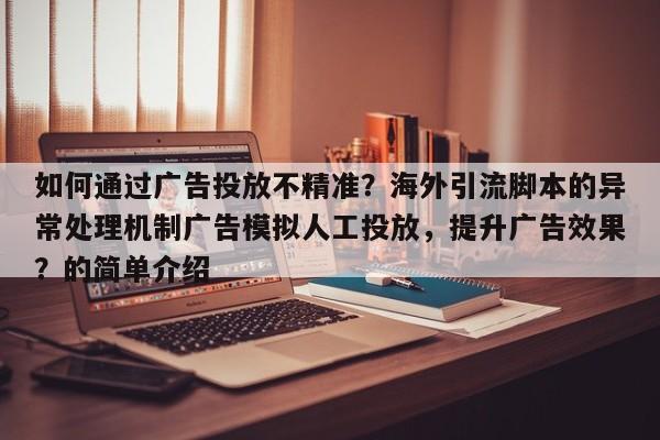 如何通过广告投放不精准？海外引流脚本的异常处理机制广告模拟人工投放，提升广告效果？的简单介绍