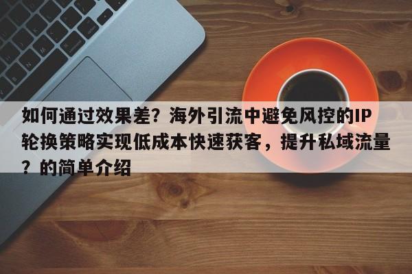 如何通过效果差？海外引流中避免风控的IP轮换策略实现低成本快速获客，提升私域流量？的简单介绍