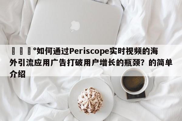 💰如何通过Periscope实时视频的海外引流应用广告打破用户增长的瓶颈？的简单介绍