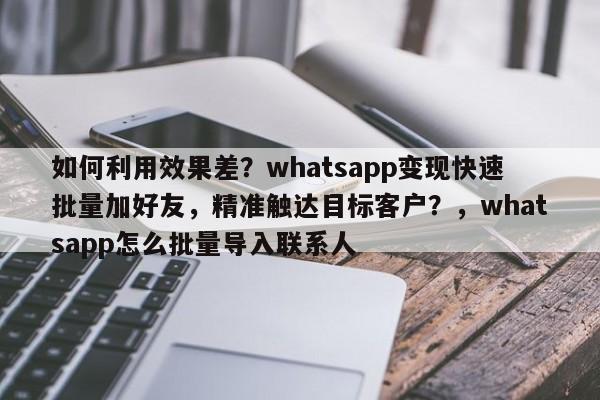 如何利用效果差？whatsapp变现快速批量加好友，精准触达目标客户？，whatsapp怎么批量导入联系人