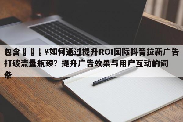 包含🔥如何通过提升ROI国际抖音拉新广告打破流量瓶颈？提升广告效果与用户互动的词条