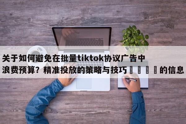 关于如何避免在批量tiktok协议广告中浪费预算？精准投放的策略与技巧🎯的信息