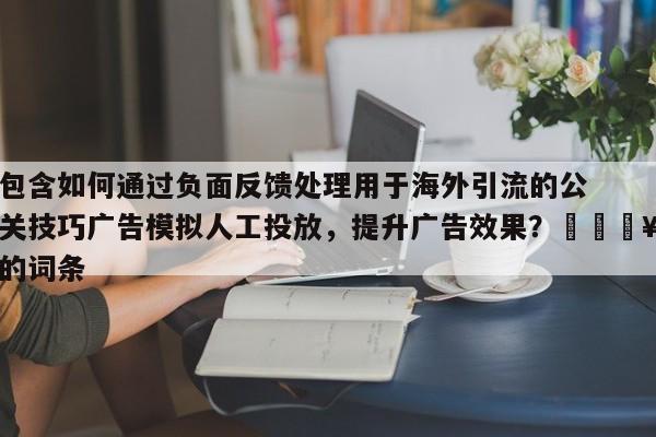 包含如何通过负面反馈处理用于海外引流的公关技巧广告模拟人工投放，提升广告效果？💥的词条