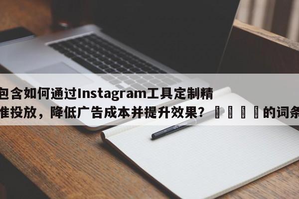 包含如何通过Instagram工具定制精准投放，降低广告成本并提升效果？💡的词条