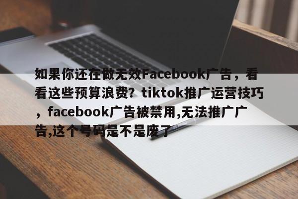 如果你还在做无效Facebook广告，看看这些预算浪费？tiktok推广运营技巧，facebook广告被禁用,无法推广广告,这个号码是不是废了