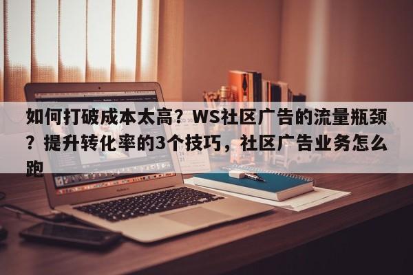如何打破成本太高？WS社区广告的流量瓶颈？提升转化率的3个技巧，社区广告业务怎么跑