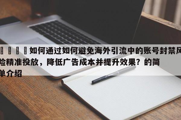 📣如何通过如何避免海外引流中的账号封禁风险精准投放，降低广告成本并提升效果？的简单介绍