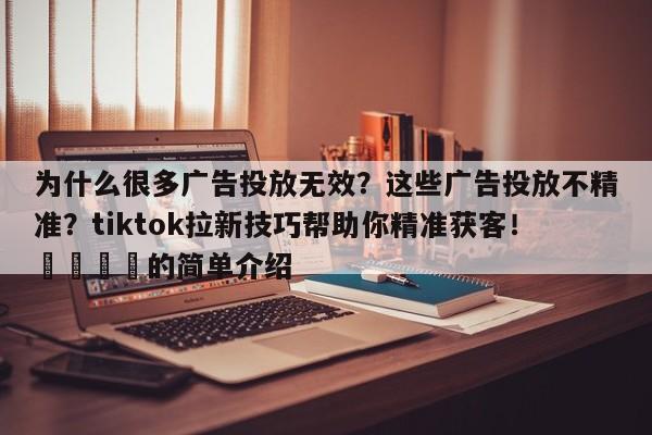 为什么很多广告投放无效？这些广告投放不精准？tiktok拉新技巧帮助你精准获客！💡的简单介绍