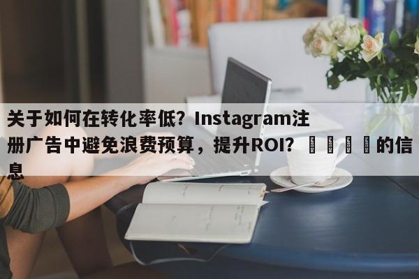 关于如何在转化率低？Instagram注册广告中避免浪费预算，提升ROI？📣的信息