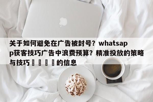 关于如何避免在广告被封号？whatsapp获客技巧广告中浪费预算？精准投放的策略与技巧💡的信息