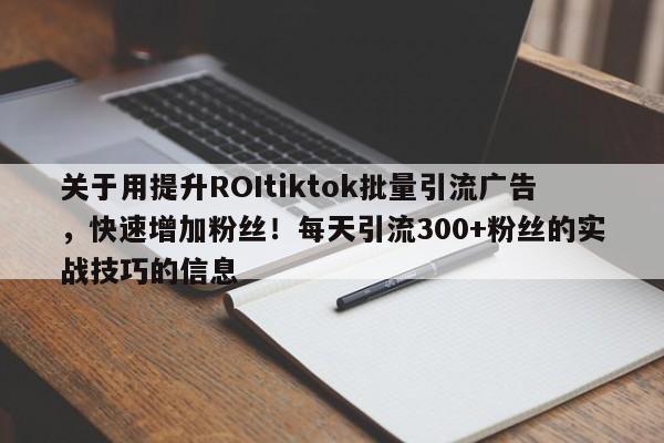 关于用提升ROItiktok批量引流广告，快速增加粉丝！每天引流300+粉丝的实战技巧的信息