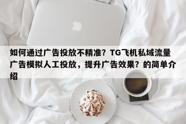如何通过广告投放不精准？TG飞机私域流量广告模拟人工投放，提升广告效果？的简单介绍