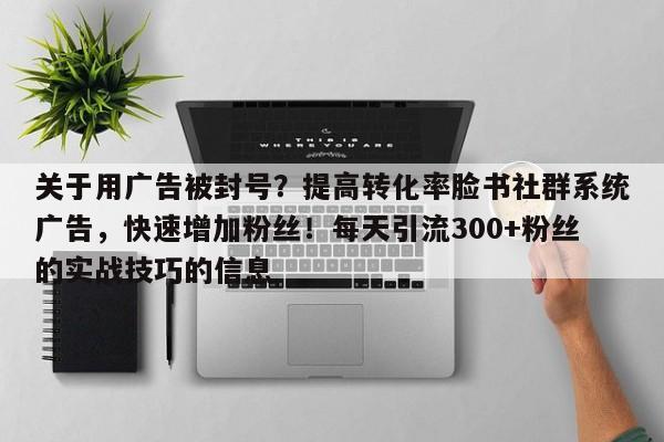 关于用广告被封号？提高转化率脸书社群系统广告，快速增加粉丝！每天引流300+粉丝的实战技巧的信息