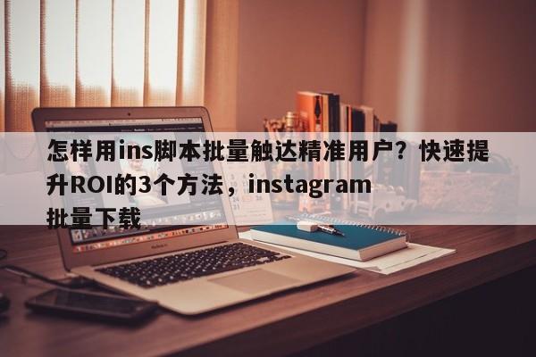 怎样用ins脚本批量触达精准用户？快速提升ROI的3个方法，instagram 批量下载
