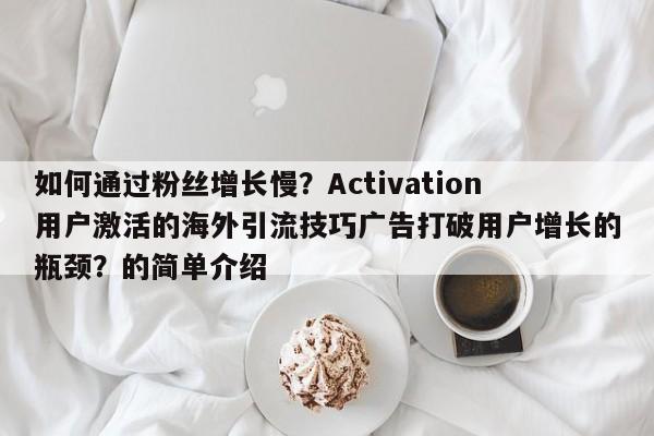 如何通过粉丝增长慢？Activation用户激活的海外引流技巧广告打破用户增长的瓶颈？的简单介绍