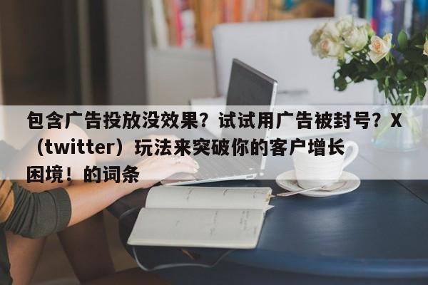 包含广告投放没效果？试试用广告被封号？X（twitter）玩法来突破你的客户增长困境！的词条