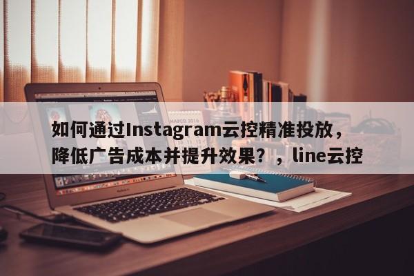 如何通过Instagram云控精准投放，降低广告成本并提升效果？，line云控