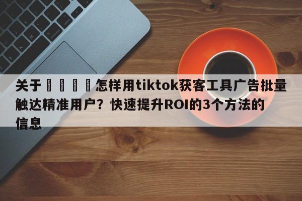 关于📣怎样用tiktok获客工具广告批量触达精准用户？快速提升ROI的3个方法的信息