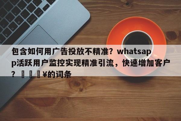 包含如何用广告投放不精准？whatsapp活跃用户监控实现精准引流，快速增加客户？💥的词条