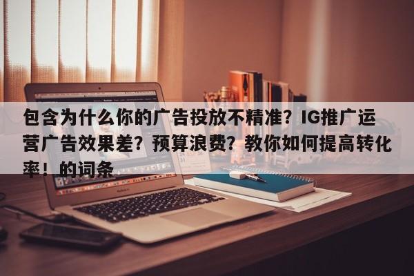 包含为什么你的广告投放不精准？IG推广运营广告效果差？预算浪费？教你如何提高转化率！的词条