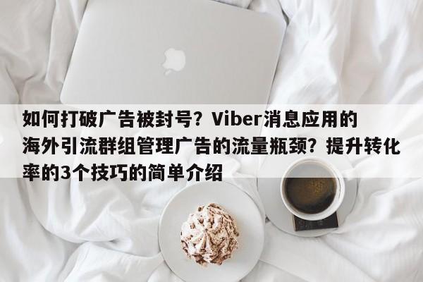 如何打破广告被封号？Viber消息应用的海外引流群组管理广告的流量瓶颈？提升转化率的3个技巧的简单介绍