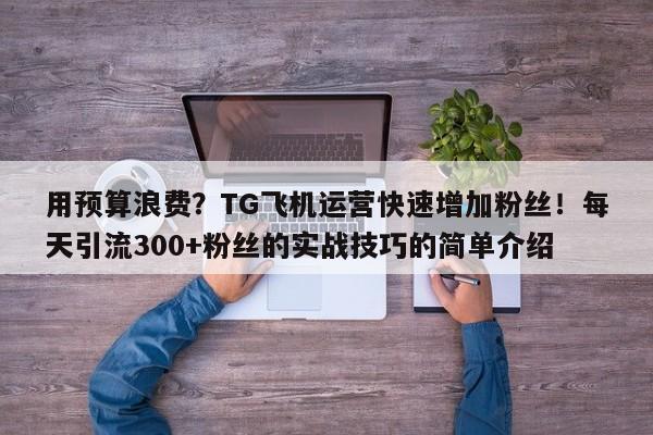 用预算浪费？TG飞机运营快速增加粉丝！每天引流300+粉丝的实战技巧的简单介绍