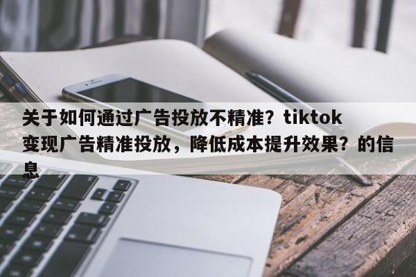 关于如何通过广告投放不精准？tiktok变现广告精准投放，降低成本提升效果？的信息