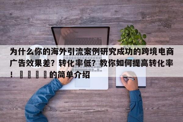 为什么你的海外引流案例研究成功的跨境电商广告效果差？转化率低？教你如何提高转化率！💡的简单介绍