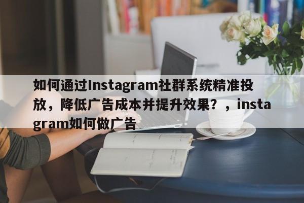 如何通过Instagram社群系统精准投放，降低广告成本并提升效果？，instagram如何做广告