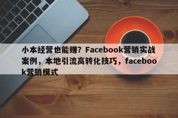小本经营也能赚？Facebook营销实战案例，本地引流高转化技巧，facebook营销模式