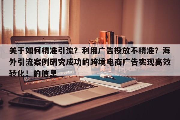 关于如何精准引流？利用广告投放不精准？海外引流案例研究成功的跨境电商广告实现高效转化！的信息