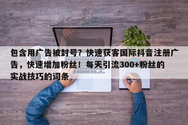 包含用广告被封号？快速获客国际抖音注册广告，快速增加粉丝！每天引流300+粉丝的实战技巧的词条