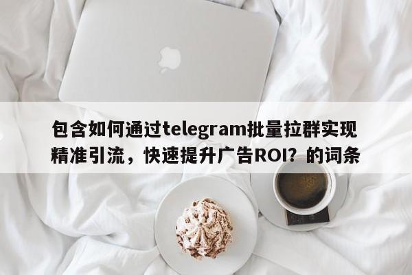 包含如何通过telegram批量拉群实现精准引流，快速提升广告ROI？的词条