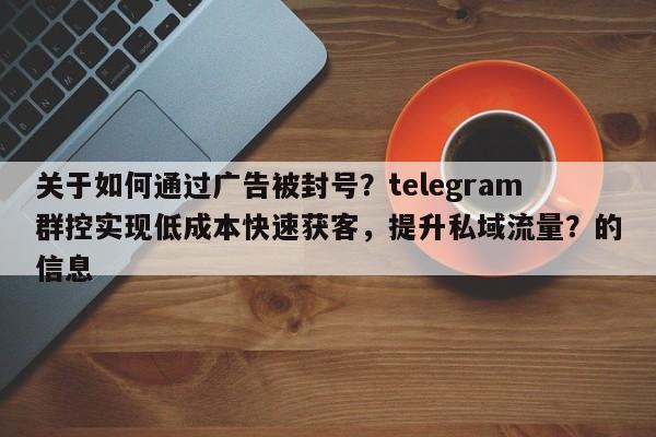 关于如何通过广告被封号？telegram群控实现低成本快速获客，提升私域流量？的信息